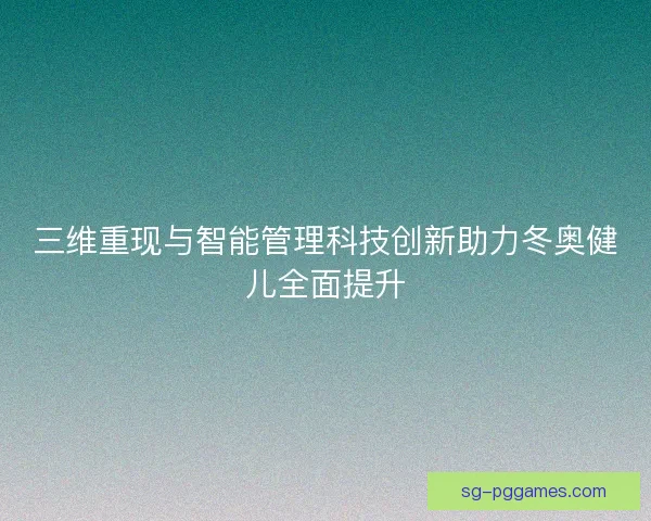 三维重现与智能管理科技创新助力冬奥健儿全面提升